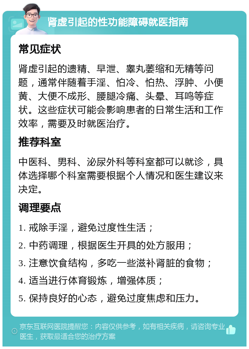 肾虚引起的性功能障碍就医指南 常见症状 肾虚引起的遗精、早泄、睾丸萎缩和无精等问题，通常伴随着手淫、怕冷、怕热、浮肿、小便黄、大便不成形、腰腿冷痛、头晕、耳鸣等症状。这些症状可能会影响患者的日常生活和工作效率，需要及时就医治疗。 推荐科室 中医科、男科、泌尿外科等科室都可以就诊，具体选择哪个科室需要根据个人情况和医生建议来决定。 调理要点 1. 戒除手淫，避免过度性生活； 2. 中药调理，根据医生开具的处方服用； 3. 注意饮食结构，多吃一些滋补肾脏的食物； 4. 适当进行体育锻炼，增强体质； 5. 保持良好的心态，避免过度焦虑和压力。