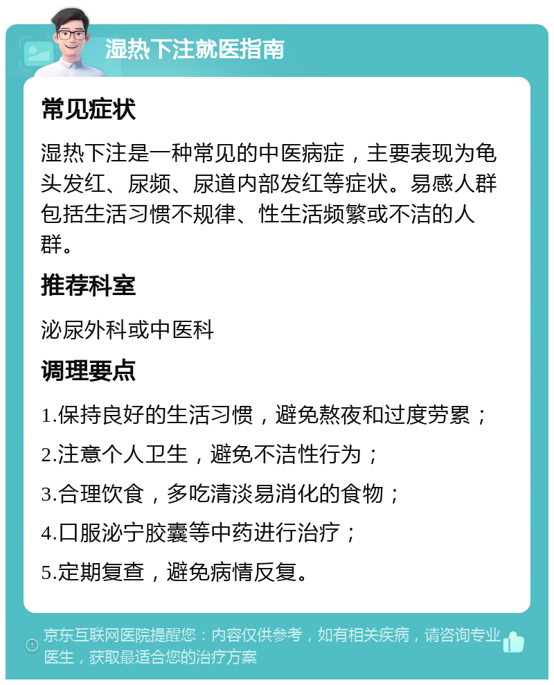 湿热下注就医指南 常见症状 湿热下注是一种常见的中医病症，主要表现为龟头发红、尿频、尿道内部发红等症状。易感人群包括生活习惯不规律、性生活频繁或不洁的人群。 推荐科室 泌尿外科或中医科 调理要点 1.保持良好的生活习惯，避免熬夜和过度劳累； 2.注意个人卫生，避免不洁性行为； 3.合理饮食，多吃清淡易消化的食物； 4.口服泌宁胶囊等中药进行治疗； 5.定期复查，避免病情反复。