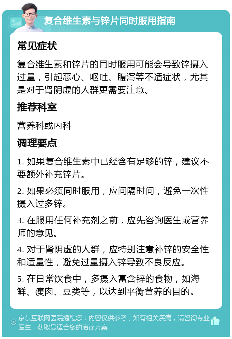 复合维生素与锌片同时服用指南 常见症状 复合维生素和锌片的同时服用可能会导致锌摄入过量，引起恶心、呕吐、腹泻等不适症状，尤其是对于肾阴虚的人群更需要注意。 推荐科室 营养科或内科 调理要点 1. 如果复合维生素中已经含有足够的锌，建议不要额外补充锌片。 2. 如果必须同时服用，应间隔时间，避免一次性摄入过多锌。 3. 在服用任何补充剂之前，应先咨询医生或营养师的意见。 4. 对于肾阴虚的人群，应特别注意补锌的安全性和适量性，避免过量摄入锌导致不良反应。 5. 在日常饮食中，多摄入富含锌的食物，如海鲜、瘦肉、豆类等，以达到平衡营养的目的。