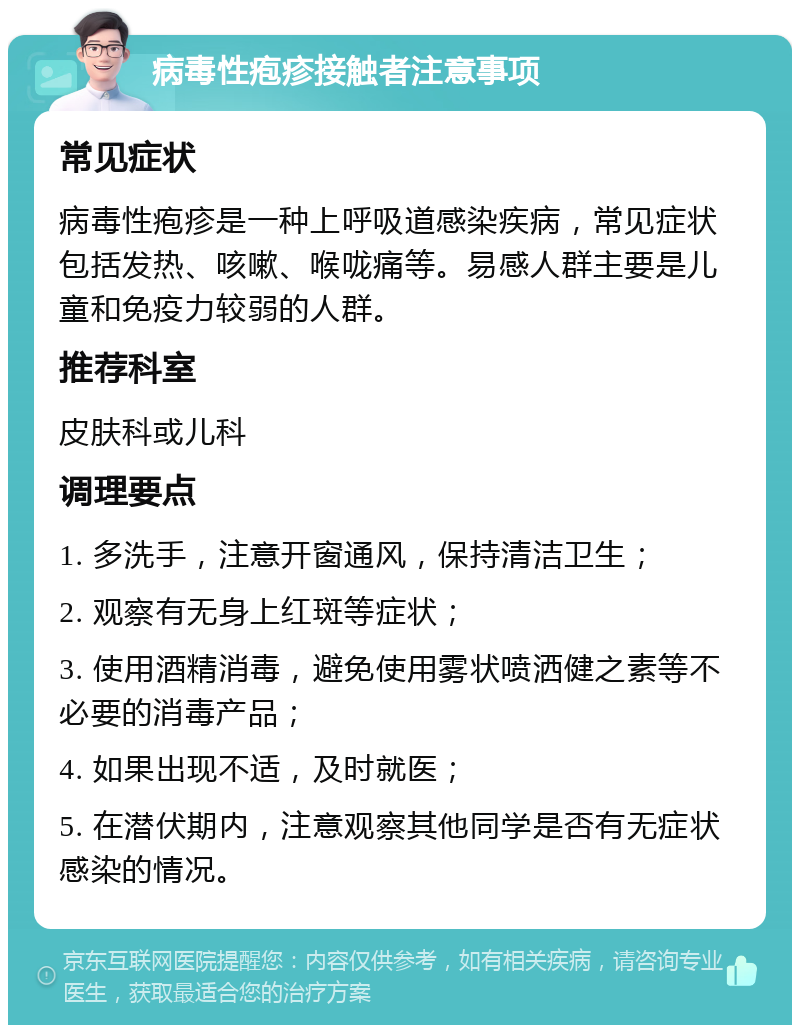 病毒性疱疹接触者注意事项 常见症状 病毒性疱疹是一种上呼吸道感染疾病，常见症状包括发热、咳嗽、喉咙痛等。易感人群主要是儿童和免疫力较弱的人群。 推荐科室 皮肤科或儿科 调理要点 1. 多洗手，注意开窗通风，保持清洁卫生； 2. 观察有无身上红斑等症状； 3. 使用酒精消毒，避免使用雾状喷洒健之素等不必要的消毒产品； 4. 如果出现不适，及时就医； 5. 在潜伏期内，注意观察其他同学是否有无症状感染的情况。