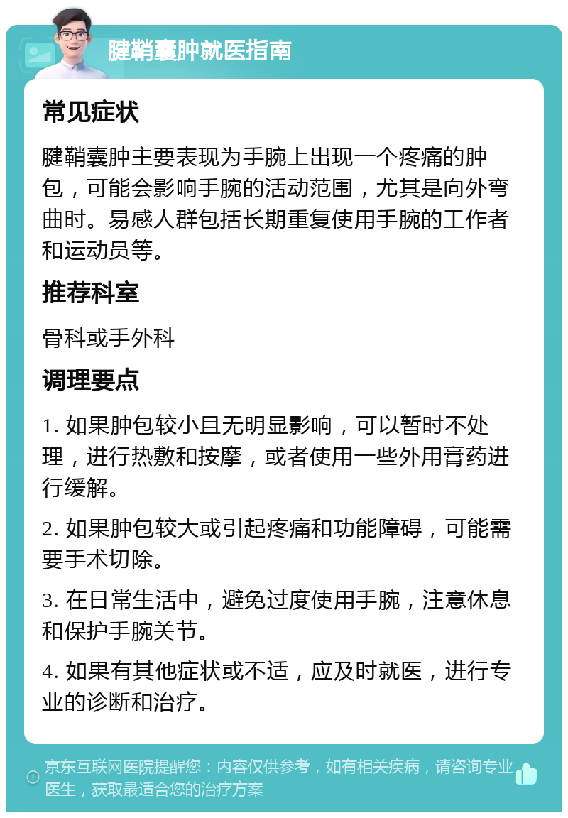 腱鞘囊肿就医指南 常见症状 腱鞘囊肿主要表现为手腕上出现一个疼痛的肿包，可能会影响手腕的活动范围，尤其是向外弯曲时。易感人群包括长期重复使用手腕的工作者和运动员等。 推荐科室 骨科或手外科 调理要点 1. 如果肿包较小且无明显影响，可以暂时不处理，进行热敷和按摩，或者使用一些外用膏药进行缓解。 2. 如果肿包较大或引起疼痛和功能障碍，可能需要手术切除。 3. 在日常生活中，避免过度使用手腕，注意休息和保护手腕关节。 4. 如果有其他症状或不适，应及时就医，进行专业的诊断和治疗。