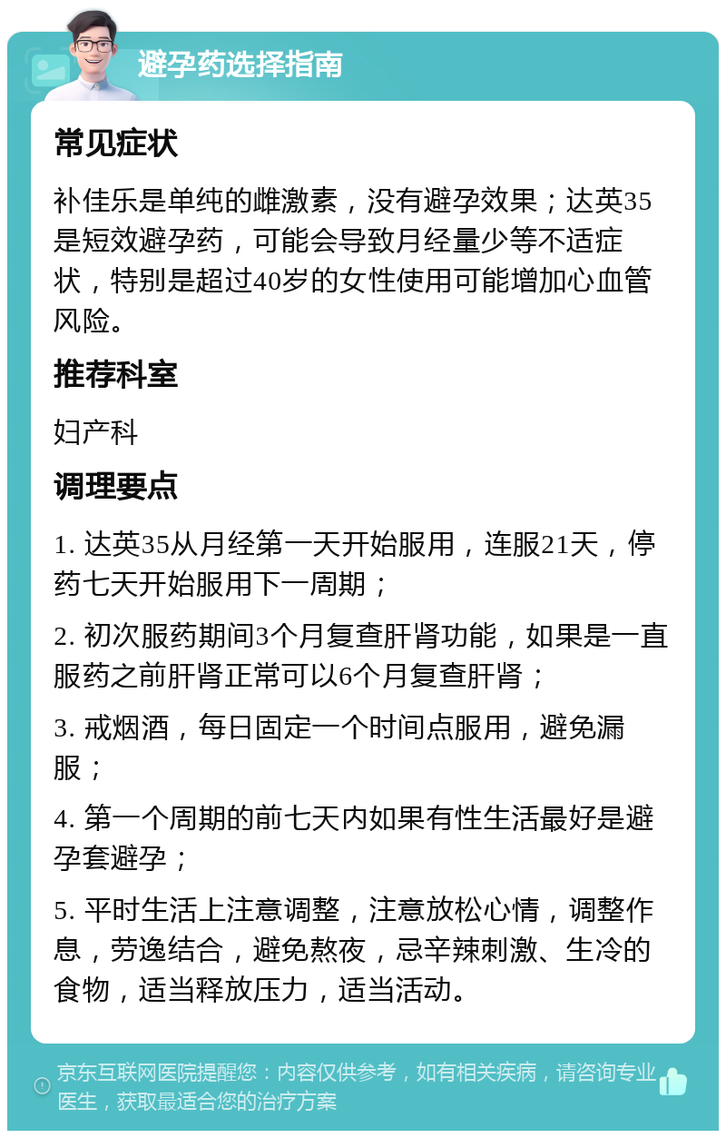 避孕药选择指南 常见症状 补佳乐是单纯的雌激素，没有避孕效果；达英35是短效避孕药，可能会导致月经量少等不适症状，特别是超过40岁的女性使用可能增加心血管风险。 推荐科室 妇产科 调理要点 1. 达英35从月经第一天开始服用，连服21天，停药七天开始服用下一周期； 2. 初次服药期间3个月复查肝肾功能，如果是一直服药之前肝肾正常可以6个月复查肝肾； 3. 戒烟酒，每日固定一个时间点服用，避免漏服； 4. 第一个周期的前七天内如果有性生活最好是避孕套避孕； 5. 平时生活上注意调整，注意放松心情，调整作息，劳逸结合，避免熬夜，忌辛辣刺激、生冷的食物，适当释放压力，适当活动。