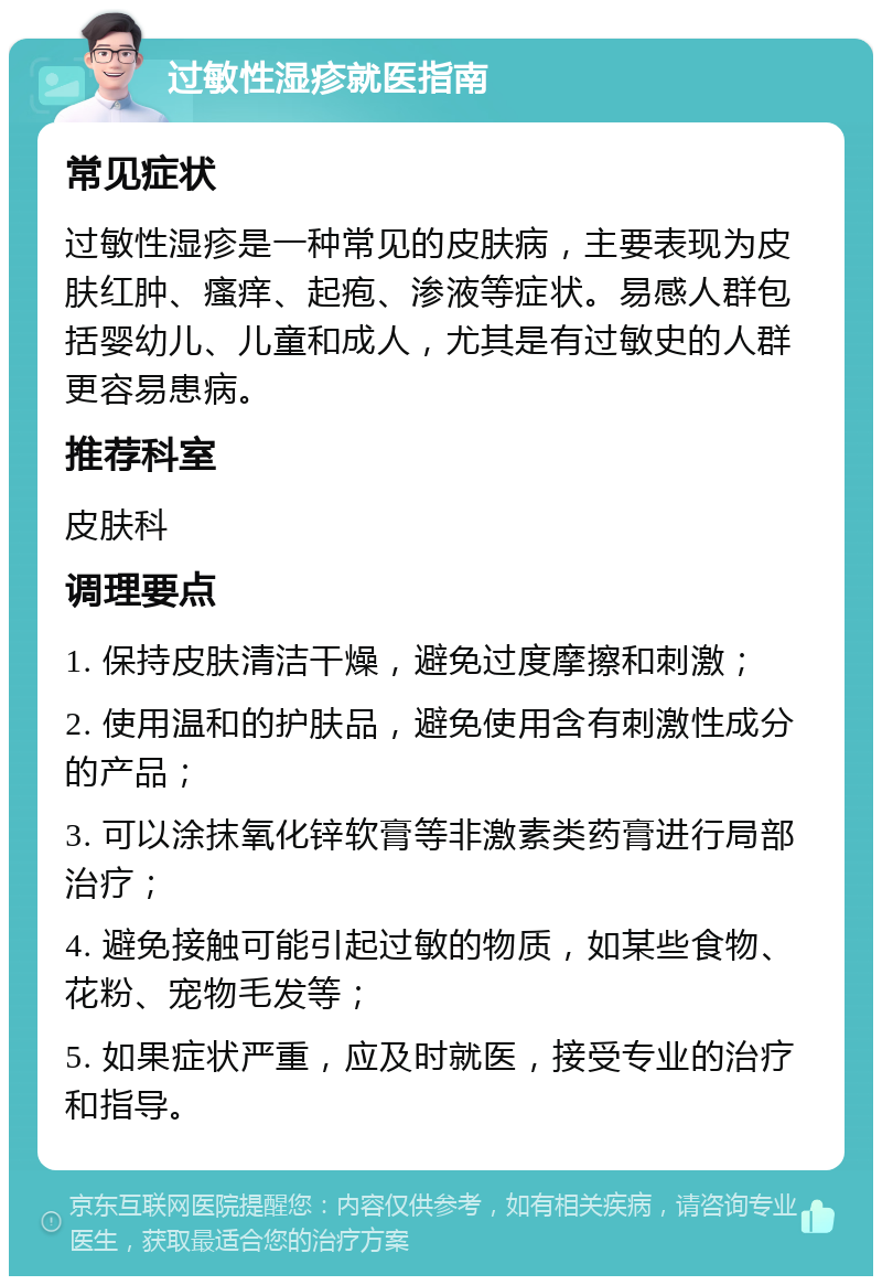 过敏性湿疹就医指南 常见症状 过敏性湿疹是一种常见的皮肤病，主要表现为皮肤红肿、瘙痒、起疱、渗液等症状。易感人群包括婴幼儿、儿童和成人，尤其是有过敏史的人群更容易患病。 推荐科室 皮肤科 调理要点 1. 保持皮肤清洁干燥，避免过度摩擦和刺激； 2. 使用温和的护肤品，避免使用含有刺激性成分的产品； 3. 可以涂抹氧化锌软膏等非激素类药膏进行局部治疗； 4. 避免接触可能引起过敏的物质，如某些食物、花粉、宠物毛发等； 5. 如果症状严重，应及时就医，接受专业的治疗和指导。