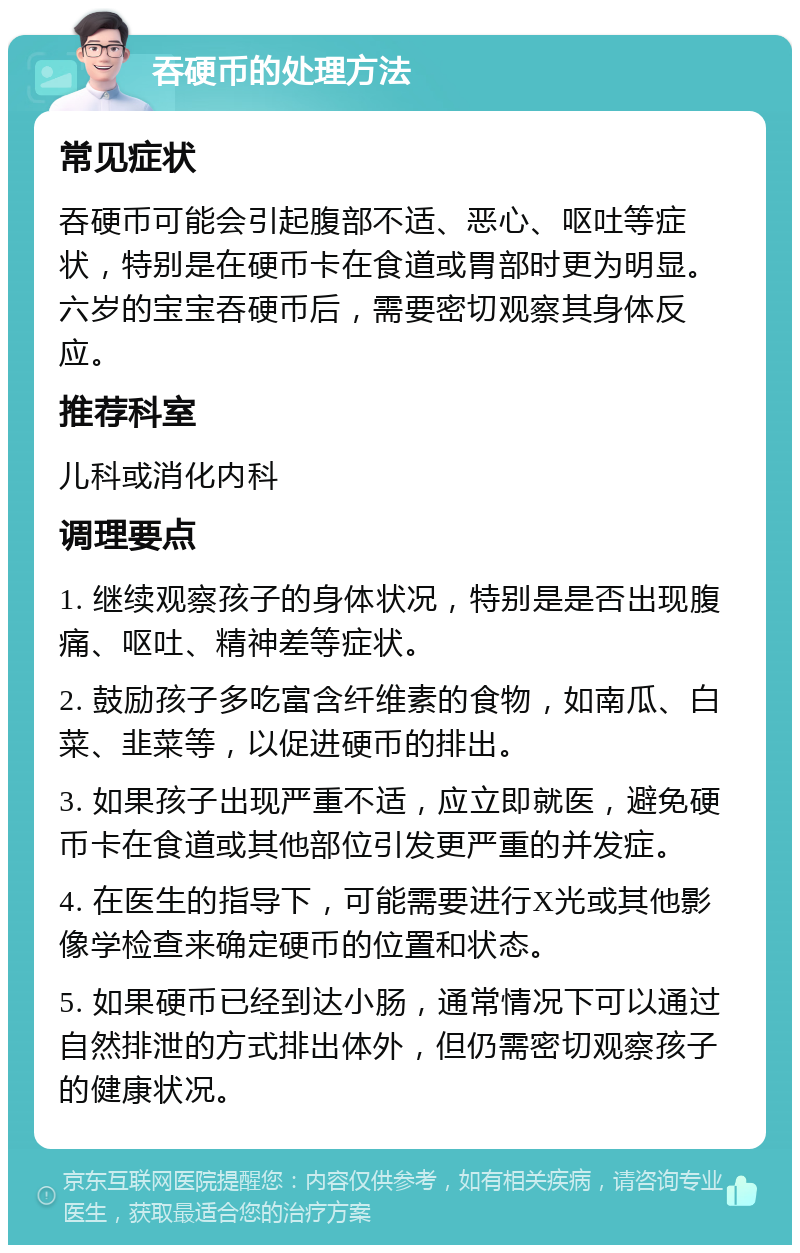 吞硬币的处理方法 常见症状 吞硬币可能会引起腹部不适、恶心、呕吐等症状，特别是在硬币卡在食道或胃部时更为明显。六岁的宝宝吞硬币后，需要密切观察其身体反应。 推荐科室 儿科或消化内科 调理要点 1. 继续观察孩子的身体状况，特别是是否出现腹痛、呕吐、精神差等症状。 2. 鼓励孩子多吃富含纤维素的食物，如南瓜、白菜、韭菜等，以促进硬币的排出。 3. 如果孩子出现严重不适，应立即就医，避免硬币卡在食道或其他部位引发更严重的并发症。 4. 在医生的指导下，可能需要进行X光或其他影像学检查来确定硬币的位置和状态。 5. 如果硬币已经到达小肠，通常情况下可以通过自然排泄的方式排出体外，但仍需密切观察孩子的健康状况。