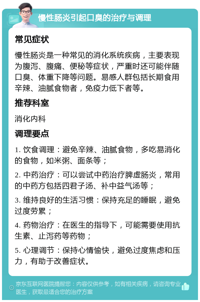 慢性肠炎引起口臭的治疗与调理 常见症状 慢性肠炎是一种常见的消化系统疾病，主要表现为腹泻、腹痛、便秘等症状，严重时还可能伴随口臭、体重下降等问题。易感人群包括长期食用辛辣、油腻食物者，免疫力低下者等。 推荐科室 消化内科 调理要点 1. 饮食调理：避免辛辣、油腻食物，多吃易消化的食物，如米粥、面条等； 2. 中药治疗：可以尝试中药治疗脾虚肠炎，常用的中药方包括四君子汤、补中益气汤等； 3. 维持良好的生活习惯：保持充足的睡眠，避免过度劳累； 4. 药物治疗：在医生的指导下，可能需要使用抗生素、止泻药等药物； 5. 心理调节：保持心情愉快，避免过度焦虑和压力，有助于改善症状。