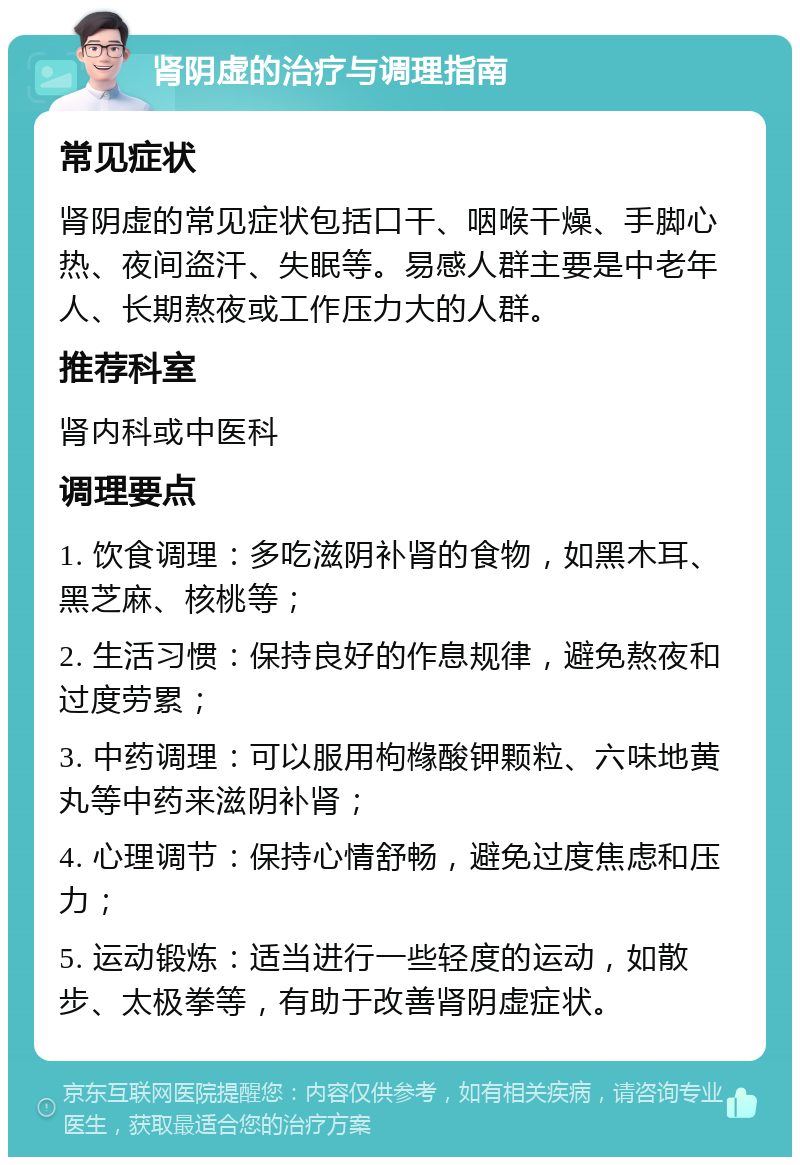 肾阴虚的治疗与调理指南 常见症状 肾阴虚的常见症状包括口干、咽喉干燥、手脚心热、夜间盗汗、失眠等。易感人群主要是中老年人、长期熬夜或工作压力大的人群。 推荐科室 肾内科或中医科 调理要点 1. 饮食调理：多吃滋阴补肾的食物，如黑木耳、黑芝麻、核桃等； 2. 生活习惯：保持良好的作息规律，避免熬夜和过度劳累； 3. 中药调理：可以服用枸橼酸钾颗粒、六味地黄丸等中药来滋阴补肾； 4. 心理调节：保持心情舒畅，避免过度焦虑和压力； 5. 运动锻炼：适当进行一些轻度的运动，如散步、太极拳等，有助于改善肾阴虚症状。