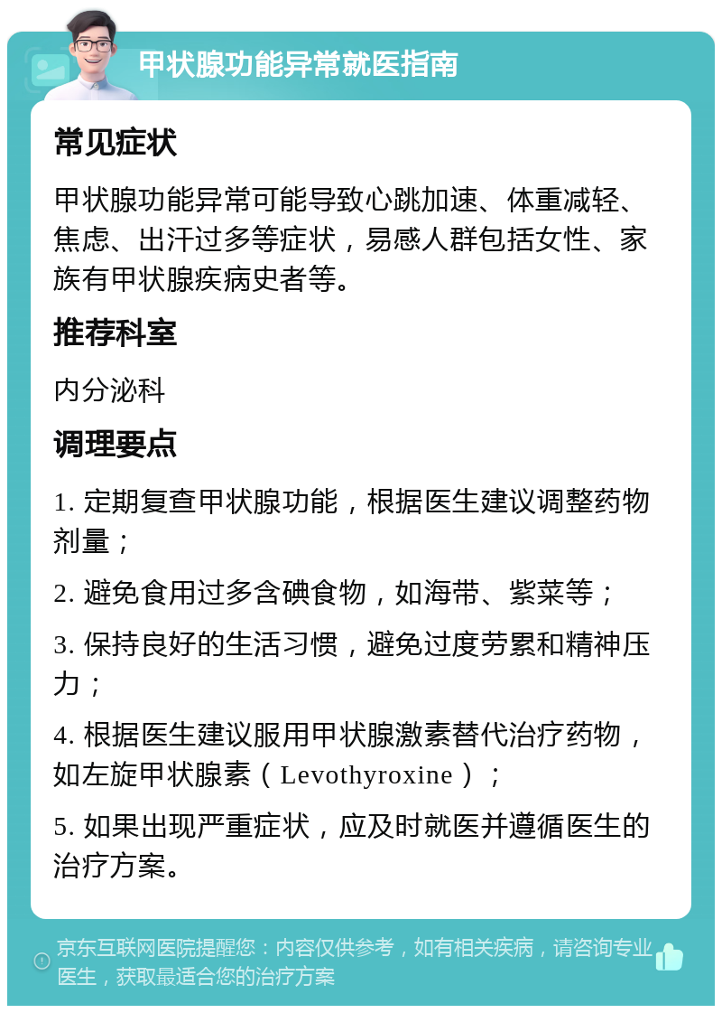 甲状腺功能异常就医指南 常见症状 甲状腺功能异常可能导致心跳加速、体重减轻、焦虑、出汗过多等症状，易感人群包括女性、家族有甲状腺疾病史者等。 推荐科室 内分泌科 调理要点 1. 定期复查甲状腺功能，根据医生建议调整药物剂量； 2. 避免食用过多含碘食物，如海带、紫菜等； 3. 保持良好的生活习惯，避免过度劳累和精神压力； 4. 根据医生建议服用甲状腺激素替代治疗药物，如左旋甲状腺素（Levothyroxine）； 5. 如果出现严重症状，应及时就医并遵循医生的治疗方案。