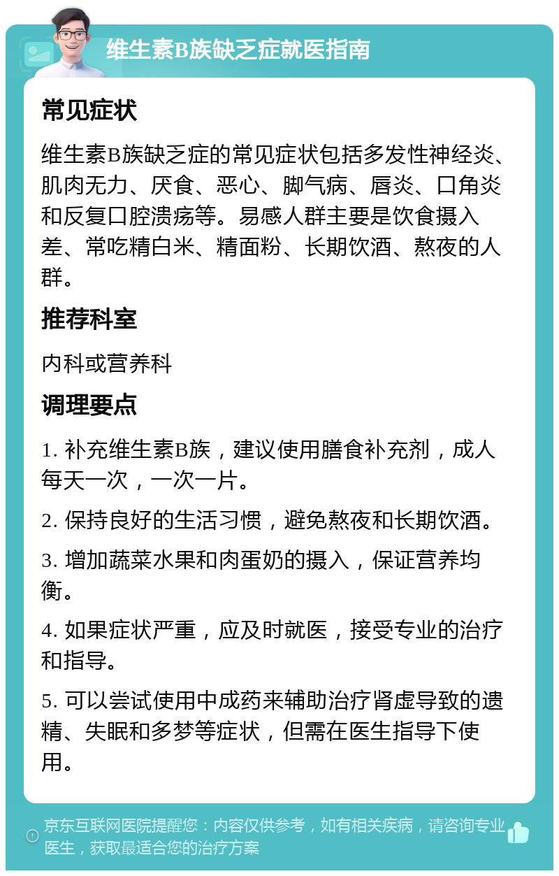 维生素B族缺乏症就医指南 常见症状 维生素B族缺乏症的常见症状包括多发性神经炎、肌肉无力、厌食、恶心、脚气病、唇炎、口角炎和反复口腔溃疡等。易感人群主要是饮食摄入差、常吃精白米、精面粉、长期饮酒、熬夜的人群。 推荐科室 内科或营养科 调理要点 1. 补充维生素B族，建议使用膳食补充剂，成人每天一次，一次一片。 2. 保持良好的生活习惯，避免熬夜和长期饮酒。 3. 增加蔬菜水果和肉蛋奶的摄入，保证营养均衡。 4. 如果症状严重，应及时就医，接受专业的治疗和指导。 5. 可以尝试使用中成药来辅助治疗肾虚导致的遗精、失眠和多梦等症状，但需在医生指导下使用。