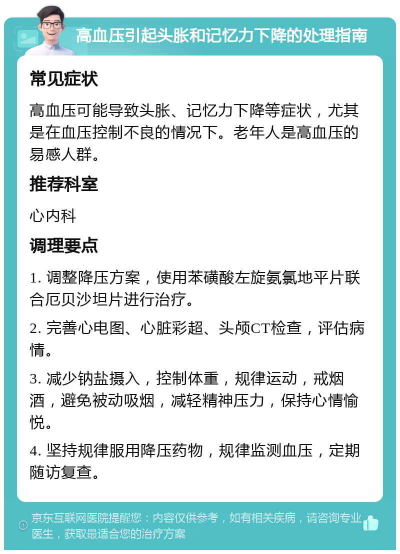 高血压引起头胀和记忆力下降的处理指南 常见症状 高血压可能导致头胀、记忆力下降等症状，尤其是在血压控制不良的情况下。老年人是高血压的易感人群。 推荐科室 心内科 调理要点 1. 调整降压方案，使用苯磺酸左旋氨氯地平片联合厄贝沙坦片进行治疗。 2. 完善心电图、心脏彩超、头颅CT检查，评估病情。 3. 减少钠盐摄入，控制体重，规律运动，戒烟酒，避免被动吸烟，减轻精神压力，保持心情愉悦。 4. 坚持规律服用降压药物，规律监测血压，定期随访复查。