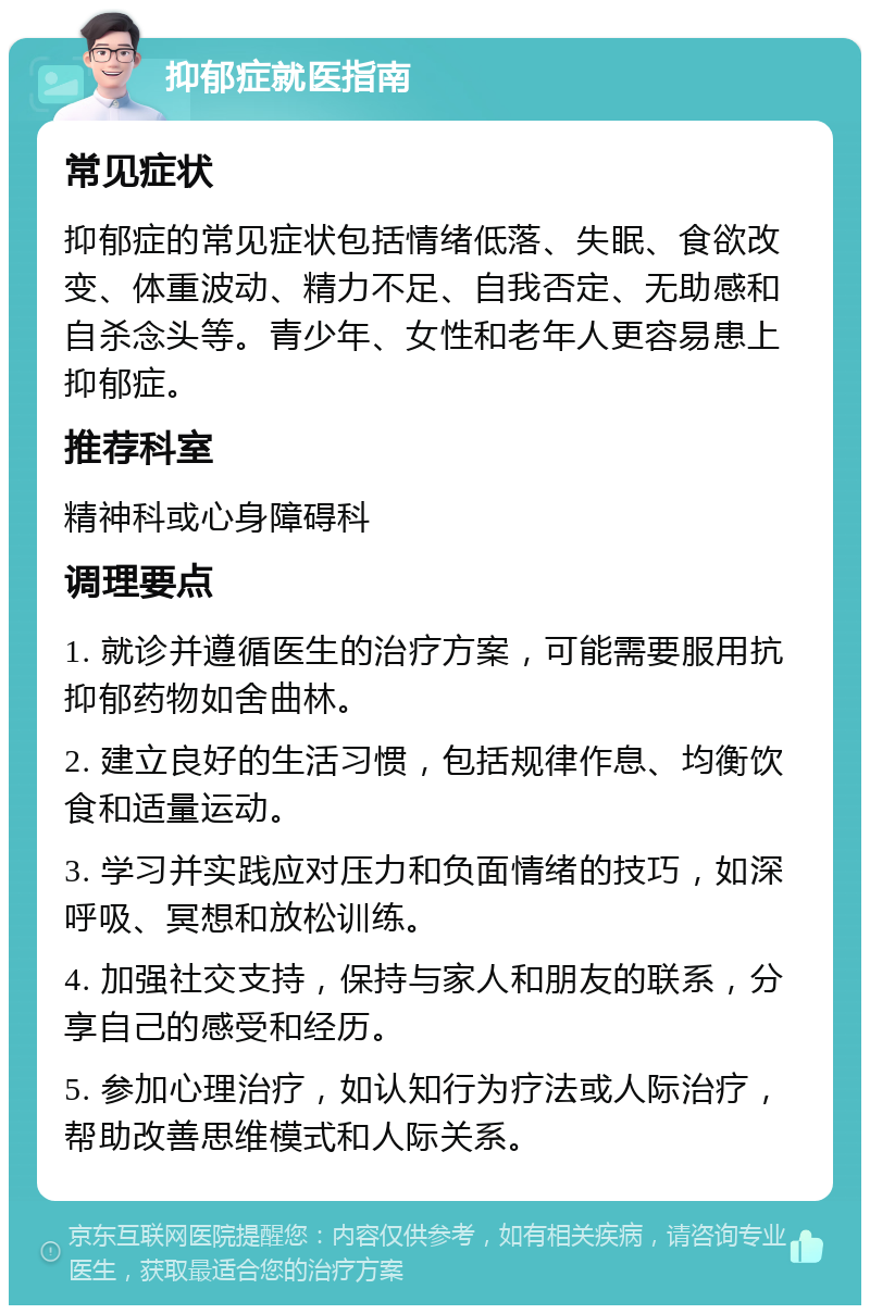 抑郁症就医指南 常见症状 抑郁症的常见症状包括情绪低落、失眠、食欲改变、体重波动、精力不足、自我否定、无助感和自杀念头等。青少年、女性和老年人更容易患上抑郁症。 推荐科室 精神科或心身障碍科 调理要点 1. 就诊并遵循医生的治疗方案，可能需要服用抗抑郁药物如舍曲林。 2. 建立良好的生活习惯，包括规律作息、均衡饮食和适量运动。 3. 学习并实践应对压力和负面情绪的技巧，如深呼吸、冥想和放松训练。 4. 加强社交支持，保持与家人和朋友的联系，分享自己的感受和经历。 5. 参加心理治疗，如认知行为疗法或人际治疗，帮助改善思维模式和人际关系。