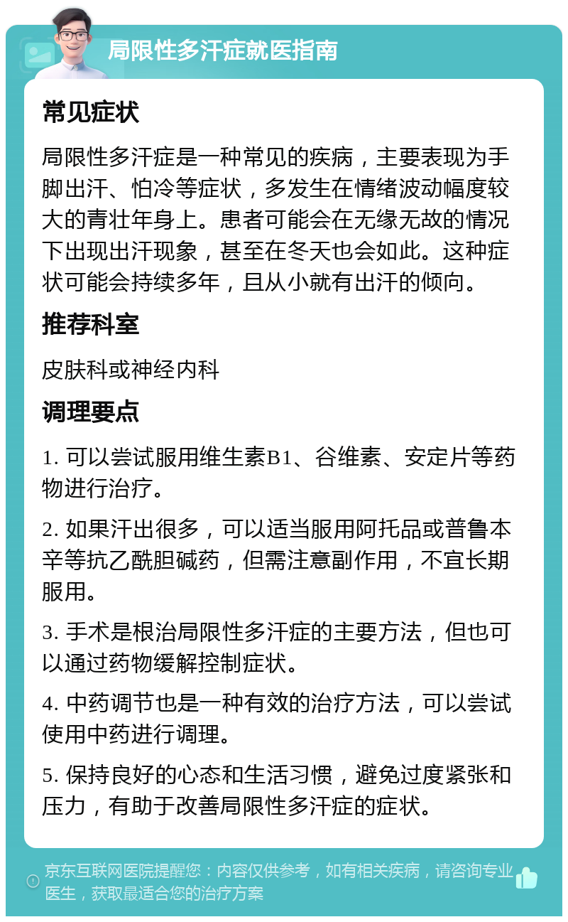 局限性多汗症就医指南 常见症状 局限性多汗症是一种常见的疾病，主要表现为手脚出汗、怕冷等症状，多发生在情绪波动幅度较大的青壮年身上。患者可能会在无缘无故的情况下出现出汗现象，甚至在冬天也会如此。这种症状可能会持续多年，且从小就有出汗的倾向。 推荐科室 皮肤科或神经内科 调理要点 1. 可以尝试服用维生素B1、谷维素、安定片等药物进行治疗。 2. 如果汗出很多，可以适当服用阿托品或普鲁本辛等抗乙酰胆碱药，但需注意副作用，不宜长期服用。 3. 手术是根治局限性多汗症的主要方法，但也可以通过药物缓解控制症状。 4. 中药调节也是一种有效的治疗方法，可以尝试使用中药进行调理。 5. 保持良好的心态和生活习惯，避免过度紧张和压力，有助于改善局限性多汗症的症状。