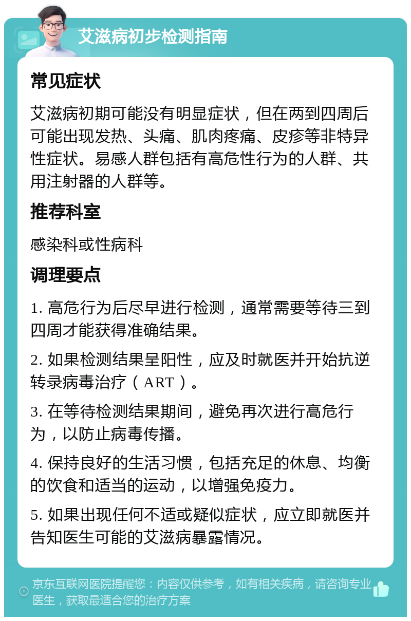 艾滋病初步检测指南 常见症状 艾滋病初期可能没有明显症状，但在两到四周后可能出现发热、头痛、肌肉疼痛、皮疹等非特异性症状。易感人群包括有高危性行为的人群、共用注射器的人群等。 推荐科室 感染科或性病科 调理要点 1. 高危行为后尽早进行检测，通常需要等待三到四周才能获得准确结果。 2. 如果检测结果呈阳性，应及时就医并开始抗逆转录病毒治疗（ART）。 3. 在等待检测结果期间，避免再次进行高危行为，以防止病毒传播。 4. 保持良好的生活习惯，包括充足的休息、均衡的饮食和适当的运动，以增强免疫力。 5. 如果出现任何不适或疑似症状，应立即就医并告知医生可能的艾滋病暴露情况。