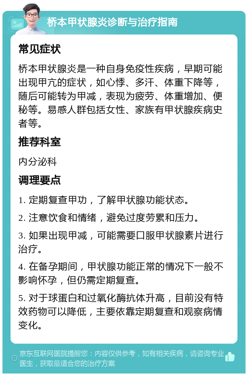 桥本甲状腺炎诊断与治疗指南 常见症状 桥本甲状腺炎是一种自身免疫性疾病，早期可能出现甲亢的症状，如心悸、多汗、体重下降等，随后可能转为甲减，表现为疲劳、体重增加、便秘等。易感人群包括女性、家族有甲状腺疾病史者等。 推荐科室 内分泌科 调理要点 1. 定期复查甲功，了解甲状腺功能状态。 2. 注意饮食和情绪，避免过度劳累和压力。 3. 如果出现甲减，可能需要口服甲状腺素片进行治疗。 4. 在备孕期间，甲状腺功能正常的情况下一般不影响怀孕，但仍需定期复查。 5. 对于球蛋白和过氧化酶抗体升高，目前没有特效药物可以降低，主要依靠定期复查和观察病情变化。