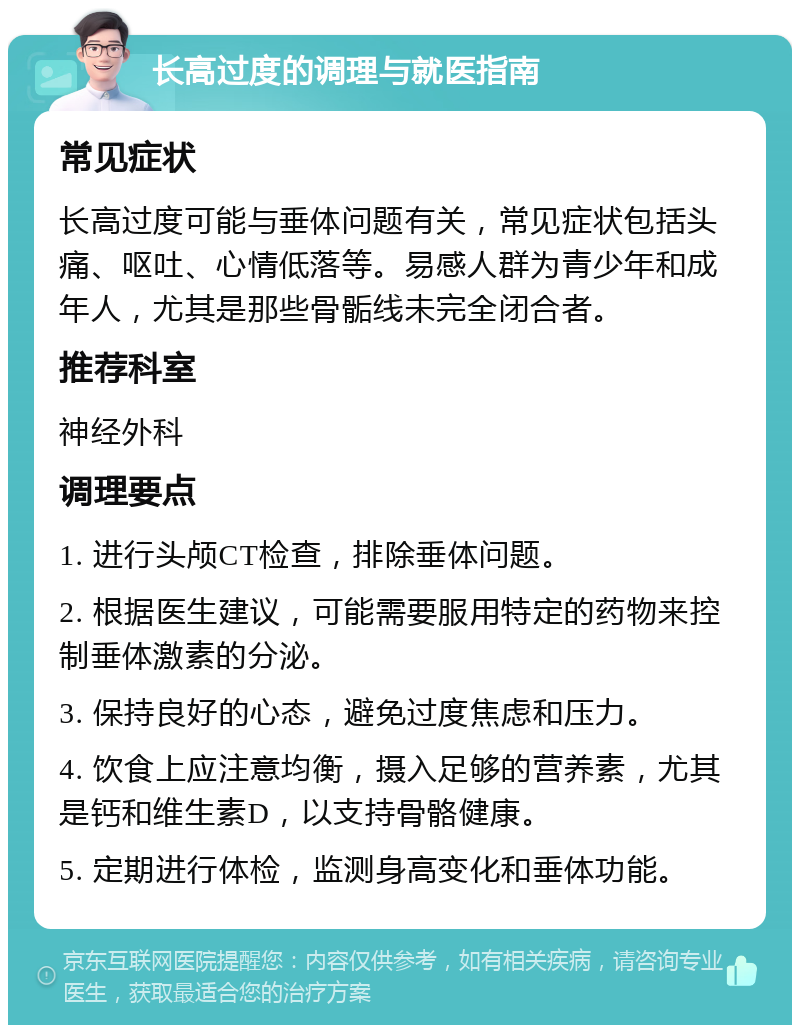 长高过度的调理与就医指南 常见症状 长高过度可能与垂体问题有关，常见症状包括头痛、呕吐、心情低落等。易感人群为青少年和成年人，尤其是那些骨骺线未完全闭合者。 推荐科室 神经外科 调理要点 1. 进行头颅CT检查，排除垂体问题。 2. 根据医生建议，可能需要服用特定的药物来控制垂体激素的分泌。 3. 保持良好的心态，避免过度焦虑和压力。 4. 饮食上应注意均衡，摄入足够的营养素，尤其是钙和维生素D，以支持骨骼健康。 5. 定期进行体检，监测身高变化和垂体功能。