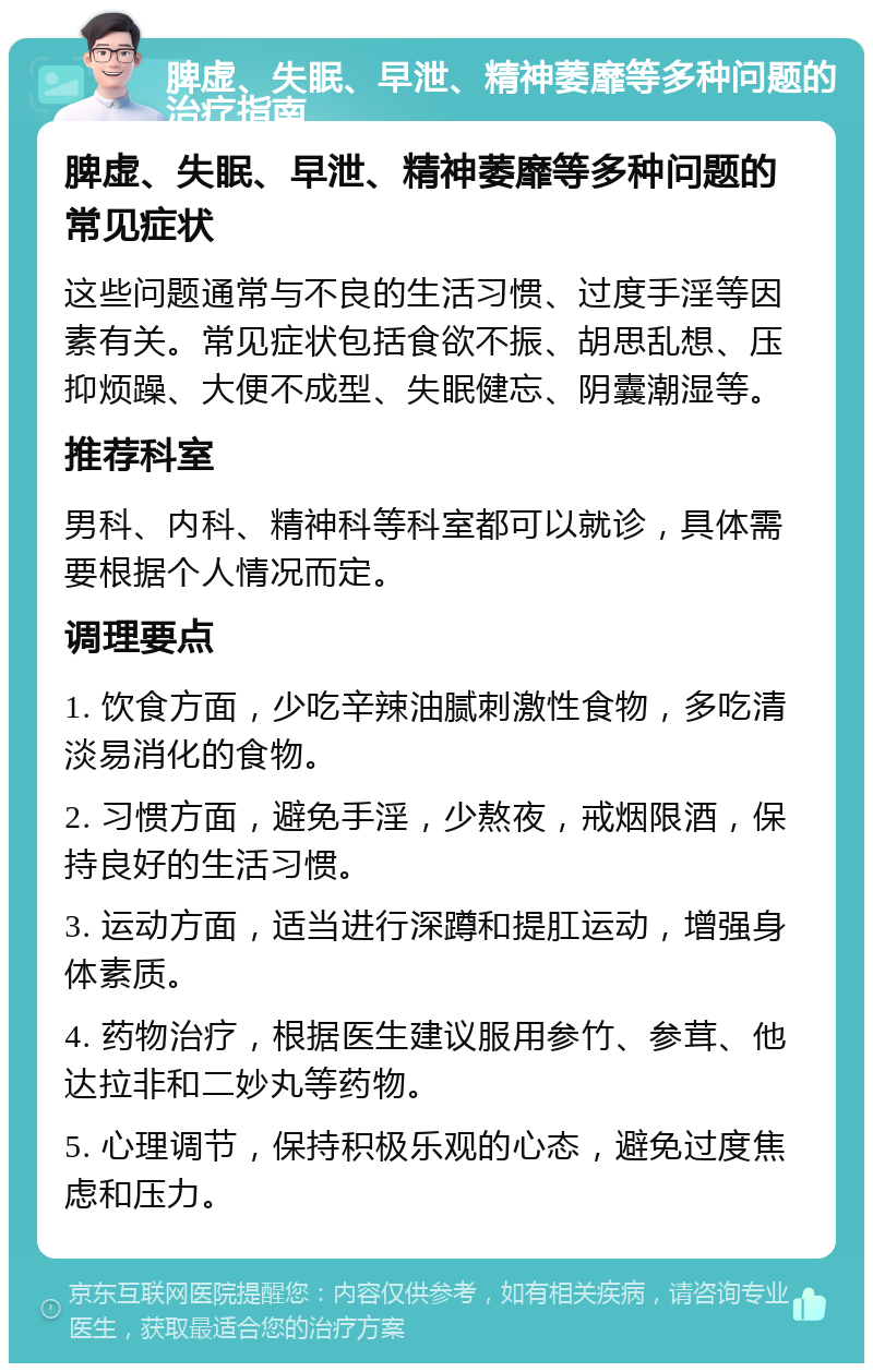 脾虚、失眠、早泄、精神萎靡等多种问题的治疗指南 脾虚、失眠、早泄、精神萎靡等多种问题的常见症状 这些问题通常与不良的生活习惯、过度手淫等因素有关。常见症状包括食欲不振、胡思乱想、压抑烦躁、大便不成型、失眠健忘、阴囊潮湿等。 推荐科室 男科、内科、精神科等科室都可以就诊，具体需要根据个人情况而定。 调理要点 1. 饮食方面，少吃辛辣油腻刺激性食物，多吃清淡易消化的食物。 2. 习惯方面，避免手淫，少熬夜，戒烟限酒，保持良好的生活习惯。 3. 运动方面，适当进行深蹲和提肛运动，增强身体素质。 4. 药物治疗，根据医生建议服用参竹、参茸、他达拉非和二妙丸等药物。 5. 心理调节，保持积极乐观的心态，避免过度焦虑和压力。