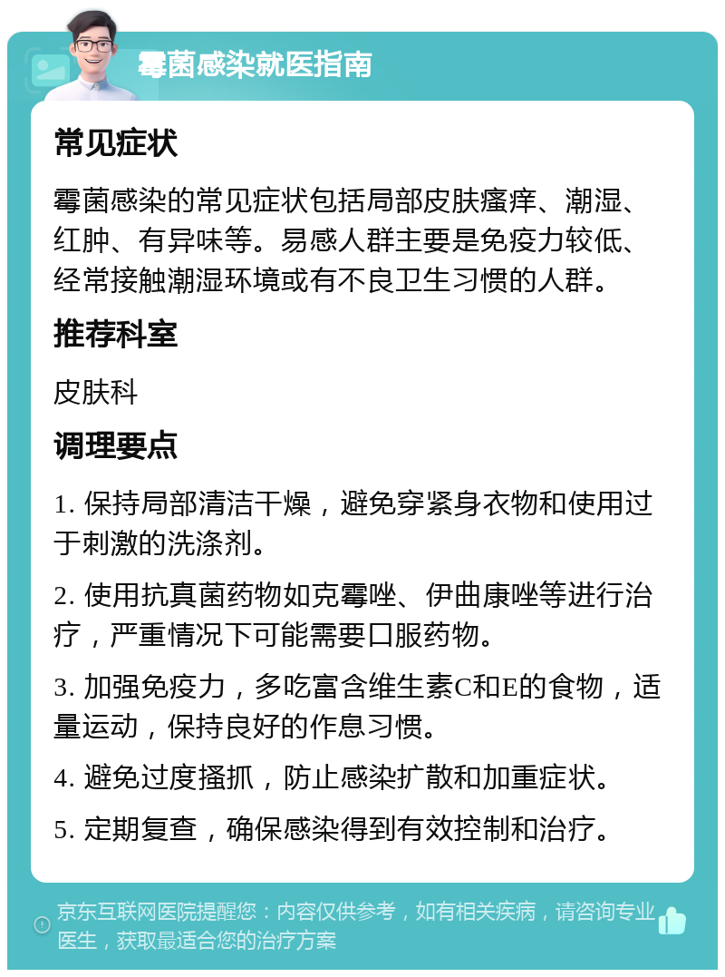 霉菌感染就医指南 常见症状 霉菌感染的常见症状包括局部皮肤瘙痒、潮湿、红肿、有异味等。易感人群主要是免疫力较低、经常接触潮湿环境或有不良卫生习惯的人群。 推荐科室 皮肤科 调理要点 1. 保持局部清洁干燥，避免穿紧身衣物和使用过于刺激的洗涤剂。 2. 使用抗真菌药物如克霉唑、伊曲康唑等进行治疗，严重情况下可能需要口服药物。 3. 加强免疫力，多吃富含维生素C和E的食物，适量运动，保持良好的作息习惯。 4. 避免过度搔抓，防止感染扩散和加重症状。 5. 定期复查，确保感染得到有效控制和治疗。