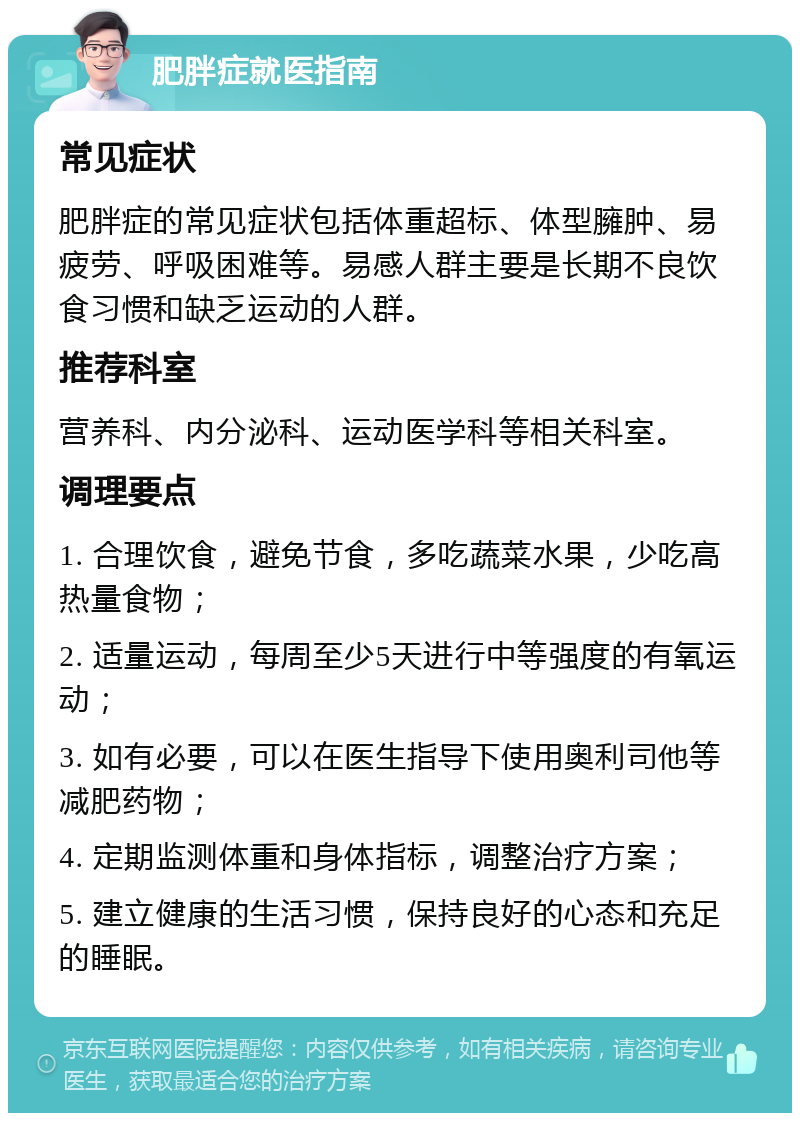 肥胖症就医指南 常见症状 肥胖症的常见症状包括体重超标、体型臃肿、易疲劳、呼吸困难等。易感人群主要是长期不良饮食习惯和缺乏运动的人群。 推荐科室 营养科、内分泌科、运动医学科等相关科室。 调理要点 1. 合理饮食，避免节食，多吃蔬菜水果，少吃高热量食物； 2. 适量运动，每周至少5天进行中等强度的有氧运动； 3. 如有必要，可以在医生指导下使用奥利司他等减肥药物； 4. 定期监测体重和身体指标，调整治疗方案； 5. 建立健康的生活习惯，保持良好的心态和充足的睡眠。