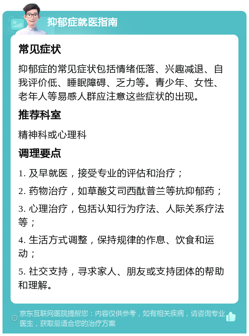 抑郁症就医指南 常见症状 抑郁症的常见症状包括情绪低落、兴趣减退、自我评价低、睡眠障碍、乏力等。青少年、女性、老年人等易感人群应注意这些症状的出现。 推荐科室 精神科或心理科 调理要点 1. 及早就医，接受专业的评估和治疗； 2. 药物治疗，如草酸艾司西酞普兰等抗抑郁药； 3. 心理治疗，包括认知行为疗法、人际关系疗法等； 4. 生活方式调整，保持规律的作息、饮食和运动； 5. 社交支持，寻求家人、朋友或支持团体的帮助和理解。