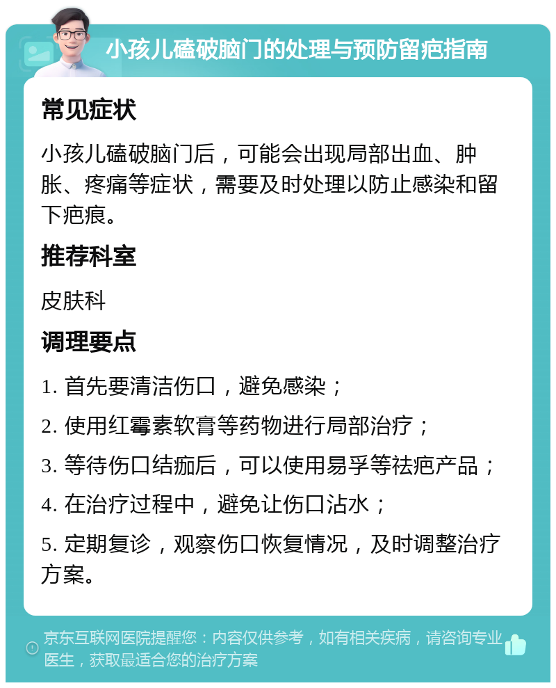 小孩儿磕破脑门的处理与预防留疤指南 常见症状 小孩儿磕破脑门后，可能会出现局部出血、肿胀、疼痛等症状，需要及时处理以防止感染和留下疤痕。 推荐科室 皮肤科 调理要点 1. 首先要清洁伤口，避免感染； 2. 使用红霉素软膏等药物进行局部治疗； 3. 等待伤口结痂后，可以使用易孚等祛疤产品； 4. 在治疗过程中，避免让伤口沾水； 5. 定期复诊，观察伤口恢复情况，及时调整治疗方案。