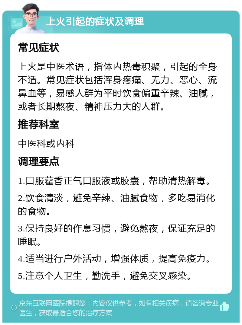 上火引起的症状及调理 常见症状 上火是中医术语，指体内热毒积聚，引起的全身不适。常见症状包括浑身疼痛、无力、恶心、流鼻血等，易感人群为平时饮食偏重辛辣、油腻，或者长期熬夜、精神压力大的人群。 推荐科室 中医科或内科 调理要点 1.口服藿香正气口服液或胶囊，帮助清热解毒。 2.饮食清淡，避免辛辣、油腻食物，多吃易消化的食物。 3.保持良好的作息习惯，避免熬夜，保证充足的睡眠。 4.适当进行户外活动，增强体质，提高免疫力。 5.注意个人卫生，勤洗手，避免交叉感染。