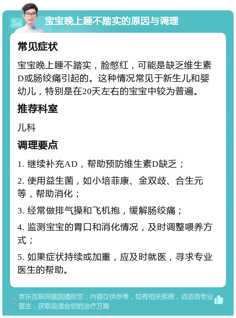 宝宝晚上睡不踏实的原因与调理 常见症状 宝宝晚上睡不踏实，脸憋红，可能是缺乏维生素D或肠绞痛引起的。这种情况常见于新生儿和婴幼儿，特别是在20天左右的宝宝中较为普遍。 推荐科室 儿科 调理要点 1. 继续补充AD，帮助预防维生素D缺乏； 2. 使用益生菌，如小培菲康、金双歧、合生元等，帮助消化； 3. 经常做排气操和飞机抱，缓解肠绞痛； 4. 监测宝宝的胃口和消化情况，及时调整喂养方式； 5. 如果症状持续或加重，应及时就医，寻求专业医生的帮助。