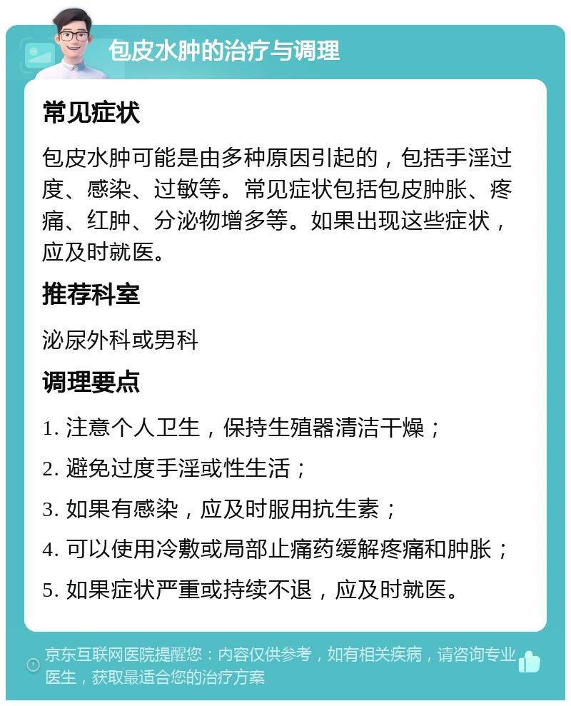 包皮水肿的治疗与调理 常见症状 包皮水肿可能是由多种原因引起的，包括手淫过度、感染、过敏等。常见症状包括包皮肿胀、疼痛、红肿、分泌物增多等。如果出现这些症状，应及时就医。 推荐科室 泌尿外科或男科 调理要点 1. 注意个人卫生，保持生殖器清洁干燥； 2. 避免过度手淫或性生活； 3. 如果有感染，应及时服用抗生素； 4. 可以使用冷敷或局部止痛药缓解疼痛和肿胀； 5. 如果症状严重或持续不退，应及时就医。