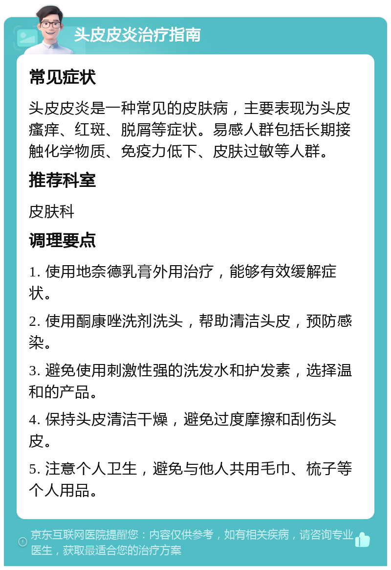 头皮皮炎治疗指南 常见症状 头皮皮炎是一种常见的皮肤病，主要表现为头皮瘙痒、红斑、脱屑等症状。易感人群包括长期接触化学物质、免疫力低下、皮肤过敏等人群。 推荐科室 皮肤科 调理要点 1. 使用地奈德乳膏外用治疗，能够有效缓解症状。 2. 使用酮康唑洗剂洗头，帮助清洁头皮，预防感染。 3. 避免使用刺激性强的洗发水和护发素，选择温和的产品。 4. 保持头皮清洁干燥，避免过度摩擦和刮伤头皮。 5. 注意个人卫生，避免与他人共用毛巾、梳子等个人用品。