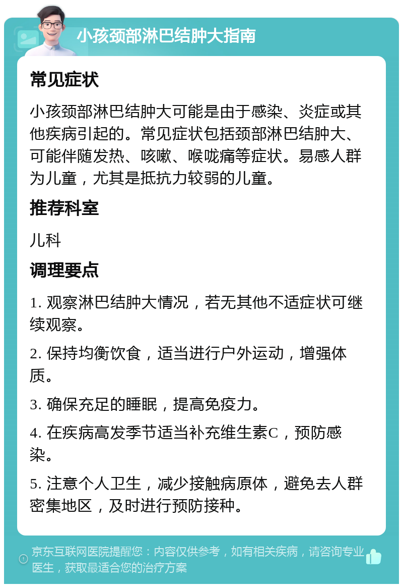 小孩颈部淋巴结肿大指南 常见症状 小孩颈部淋巴结肿大可能是由于感染、炎症或其他疾病引起的。常见症状包括颈部淋巴结肿大、可能伴随发热、咳嗽、喉咙痛等症状。易感人群为儿童，尤其是抵抗力较弱的儿童。 推荐科室 儿科 调理要点 1. 观察淋巴结肿大情况，若无其他不适症状可继续观察。 2. 保持均衡饮食，适当进行户外运动，增强体质。 3. 确保充足的睡眠，提高免疫力。 4. 在疾病高发季节适当补充维生素C，预防感染。 5. 注意个人卫生，减少接触病原体，避免去人群密集地区，及时进行预防接种。