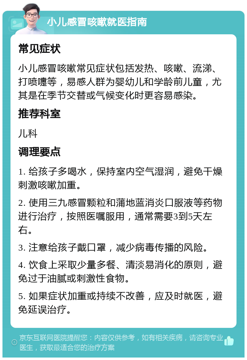 小儿感冒咳嗽就医指南 常见症状 小儿感冒咳嗽常见症状包括发热、咳嗽、流涕、打喷嚏等，易感人群为婴幼儿和学龄前儿童，尤其是在季节交替或气候变化时更容易感染。 推荐科室 儿科 调理要点 1. 给孩子多喝水，保持室内空气湿润，避免干燥刺激咳嗽加重。 2. 使用三九感冒颗粒和蒲地蓝消炎口服液等药物进行治疗，按照医嘱服用，通常需要3到5天左右。 3. 注意给孩子戴口罩，减少病毒传播的风险。 4. 饮食上采取少量多餐、清淡易消化的原则，避免过于油腻或刺激性食物。 5. 如果症状加重或持续不改善，应及时就医，避免延误治疗。