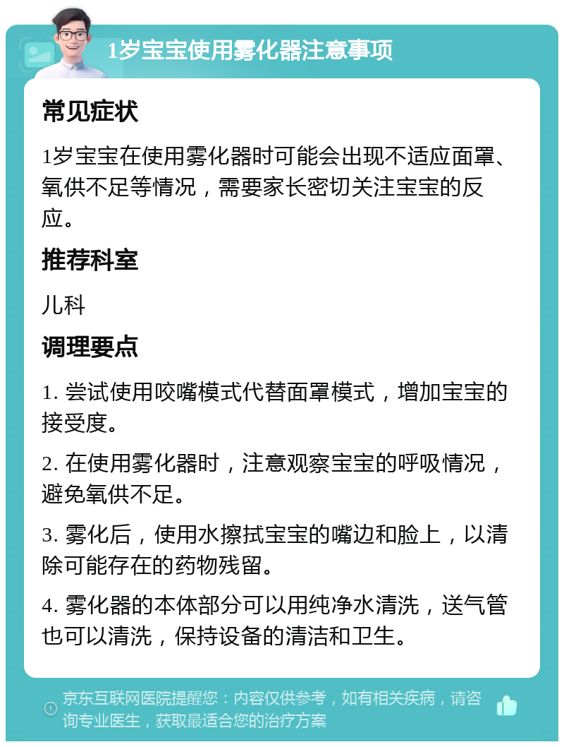 1岁宝宝使用雾化器注意事项 常见症状 1岁宝宝在使用雾化器时可能会出现不适应面罩、氧供不足等情况，需要家长密切关注宝宝的反应。 推荐科室 儿科 调理要点 1. 尝试使用咬嘴模式代替面罩模式，增加宝宝的接受度。 2. 在使用雾化器时，注意观察宝宝的呼吸情况，避免氧供不足。 3. 雾化后，使用水擦拭宝宝的嘴边和脸上，以清除可能存在的药物残留。 4. 雾化器的本体部分可以用纯净水清洗，送气管也可以清洗，保持设备的清洁和卫生。