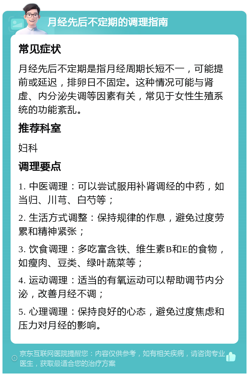 月经先后不定期的调理指南 常见症状 月经先后不定期是指月经周期长短不一，可能提前或延迟，排卵日不固定。这种情况可能与肾虚、内分泌失调等因素有关，常见于女性生殖系统的功能紊乱。 推荐科室 妇科 调理要点 1. 中医调理：可以尝试服用补肾调经的中药，如当归、川芎、白芍等； 2. 生活方式调整：保持规律的作息，避免过度劳累和精神紧张； 3. 饮食调理：多吃富含铁、维生素B和E的食物，如瘦肉、豆类、绿叶蔬菜等； 4. 运动调理：适当的有氧运动可以帮助调节内分泌，改善月经不调； 5. 心理调理：保持良好的心态，避免过度焦虑和压力对月经的影响。