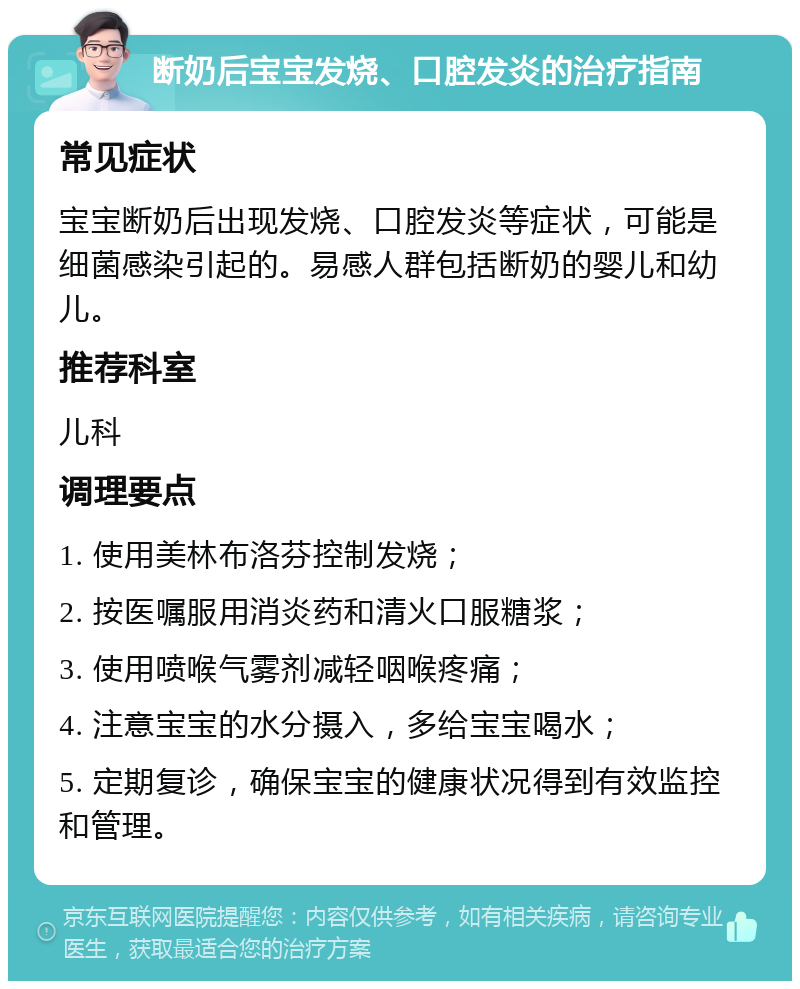 断奶后宝宝发烧、口腔发炎的治疗指南 常见症状 宝宝断奶后出现发烧、口腔发炎等症状，可能是细菌感染引起的。易感人群包括断奶的婴儿和幼儿。 推荐科室 儿科 调理要点 1. 使用美林布洛芬控制发烧； 2. 按医嘱服用消炎药和清火口服糖浆； 3. 使用喷喉气雾剂减轻咽喉疼痛； 4. 注意宝宝的水分摄入，多给宝宝喝水； 5. 定期复诊，确保宝宝的健康状况得到有效监控和管理。