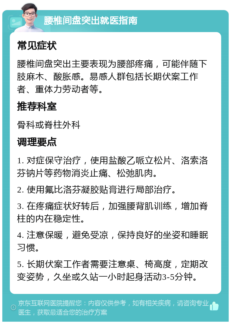 腰椎间盘突出就医指南 常见症状 腰椎间盘突出主要表现为腰部疼痛，可能伴随下肢麻木、酸胀感。易感人群包括长期伏案工作者、重体力劳动者等。 推荐科室 骨科或脊柱外科 调理要点 1. 对症保守治疗，使用盐酸乙哌立松片、洛索洛芬钠片等药物消炎止痛、松弛肌肉。 2. 使用氟比洛芬凝胶贴膏进行局部治疗。 3. 在疼痛症状好转后，加强腰背肌训练，增加脊柱的内在稳定性。 4. 注意保暖，避免受凉，保持良好的坐姿和睡眠习惯。 5. 长期伏案工作者需要注意桌、椅高度，定期改变姿势，久坐或久站一小时起身活动3-5分钟。