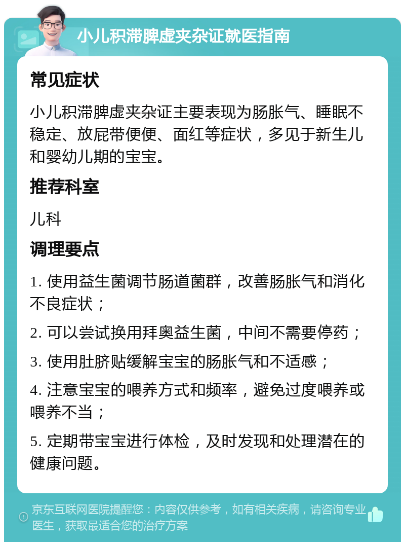 小儿积滞脾虚夹杂证就医指南 常见症状 小儿积滞脾虚夹杂证主要表现为肠胀气、睡眠不稳定、放屁带便便、面红等症状，多见于新生儿和婴幼儿期的宝宝。 推荐科室 儿科 调理要点 1. 使用益生菌调节肠道菌群，改善肠胀气和消化不良症状； 2. 可以尝试换用拜奥益生菌，中间不需要停药； 3. 使用肚脐贴缓解宝宝的肠胀气和不适感； 4. 注意宝宝的喂养方式和频率，避免过度喂养或喂养不当； 5. 定期带宝宝进行体检，及时发现和处理潜在的健康问题。