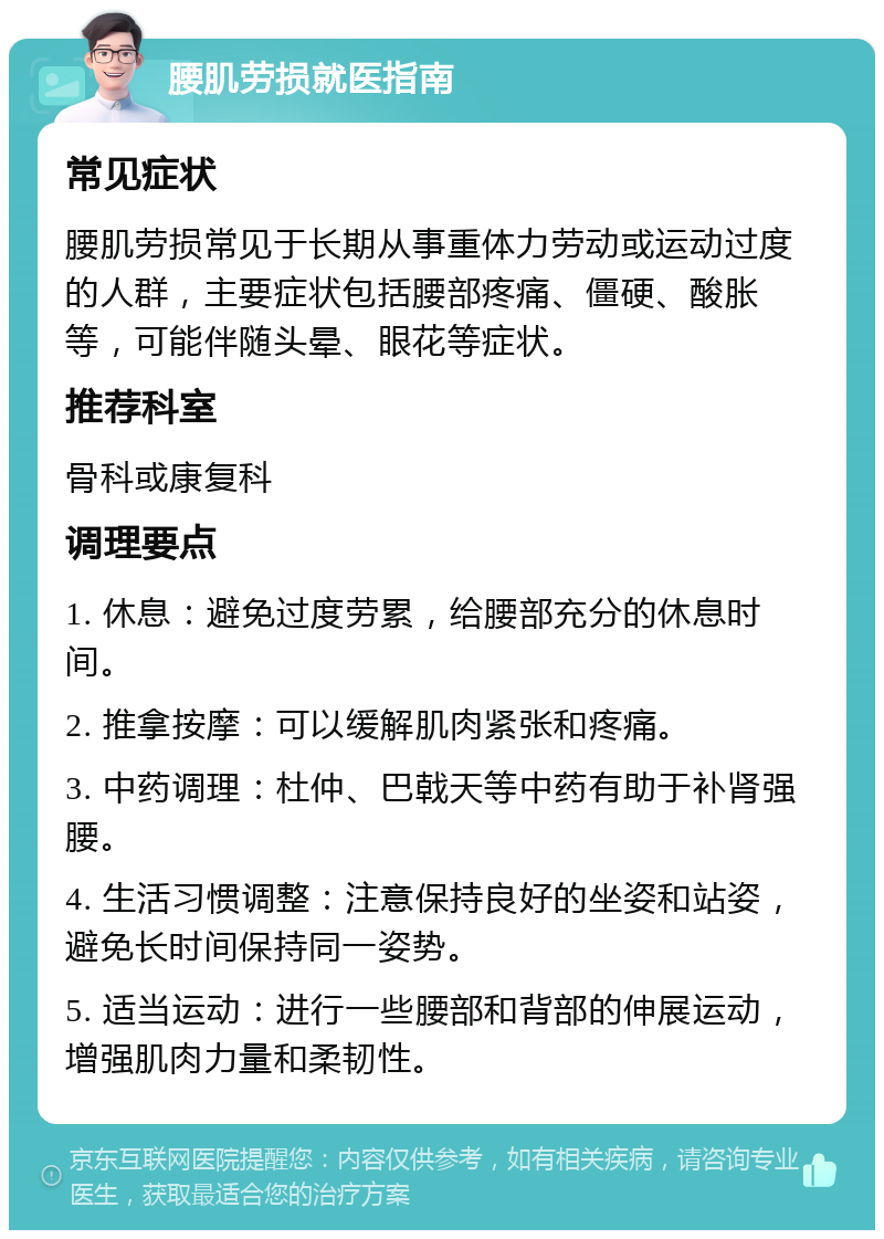 腰肌劳损就医指南 常见症状 腰肌劳损常见于长期从事重体力劳动或运动过度的人群，主要症状包括腰部疼痛、僵硬、酸胀等，可能伴随头晕、眼花等症状。 推荐科室 骨科或康复科 调理要点 1. 休息：避免过度劳累，给腰部充分的休息时间。 2. 推拿按摩：可以缓解肌肉紧张和疼痛。 3. 中药调理：杜仲、巴戟天等中药有助于补肾强腰。 4. 生活习惯调整：注意保持良好的坐姿和站姿，避免长时间保持同一姿势。 5. 适当运动：进行一些腰部和背部的伸展运动，增强肌肉力量和柔韧性。