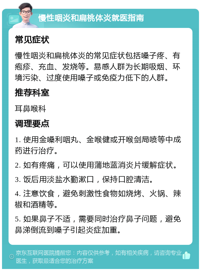 慢性咽炎和扁桃体炎就医指南 常见症状 慢性咽炎和扁桃体炎的常见症状包括嗓子疼、有疱疹、充血、发烧等。易感人群为长期吸烟、环境污染、过度使用嗓子或免疫力低下的人群。 推荐科室 耳鼻喉科 调理要点 1. 使用金嗓利咽丸、金喉健或开喉剑局喷等中成药进行治疗。 2. 如有疼痛，可以使用蒲地蓝消炎片缓解症状。 3. 饭后用淡盐水勤漱口，保持口腔清洁。 4. 注意饮食，避免刺激性食物如烧烤、火锅、辣椒和酒精等。 5. 如果鼻子不适，需要同时治疗鼻子问题，避免鼻涕倒流到嗓子引起炎症加重。