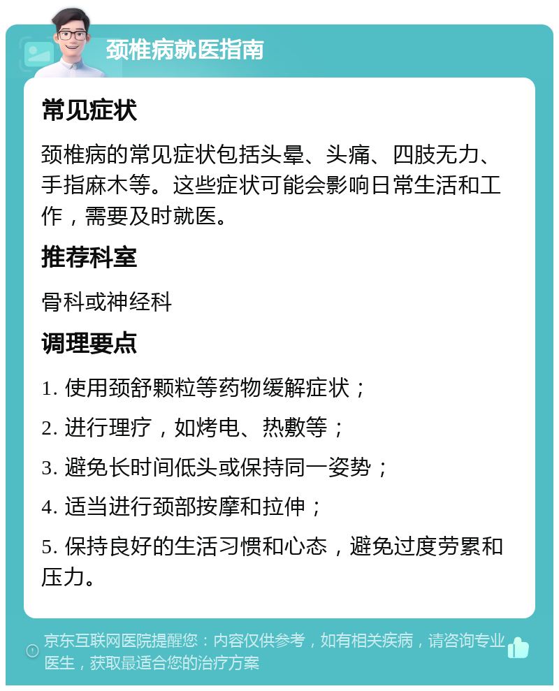 颈椎病就医指南 常见症状 颈椎病的常见症状包括头晕、头痛、四肢无力、手指麻木等。这些症状可能会影响日常生活和工作，需要及时就医。 推荐科室 骨科或神经科 调理要点 1. 使用颈舒颗粒等药物缓解症状； 2. 进行理疗，如烤电、热敷等； 3. 避免长时间低头或保持同一姿势； 4. 适当进行颈部按摩和拉伸； 5. 保持良好的生活习惯和心态，避免过度劳累和压力。