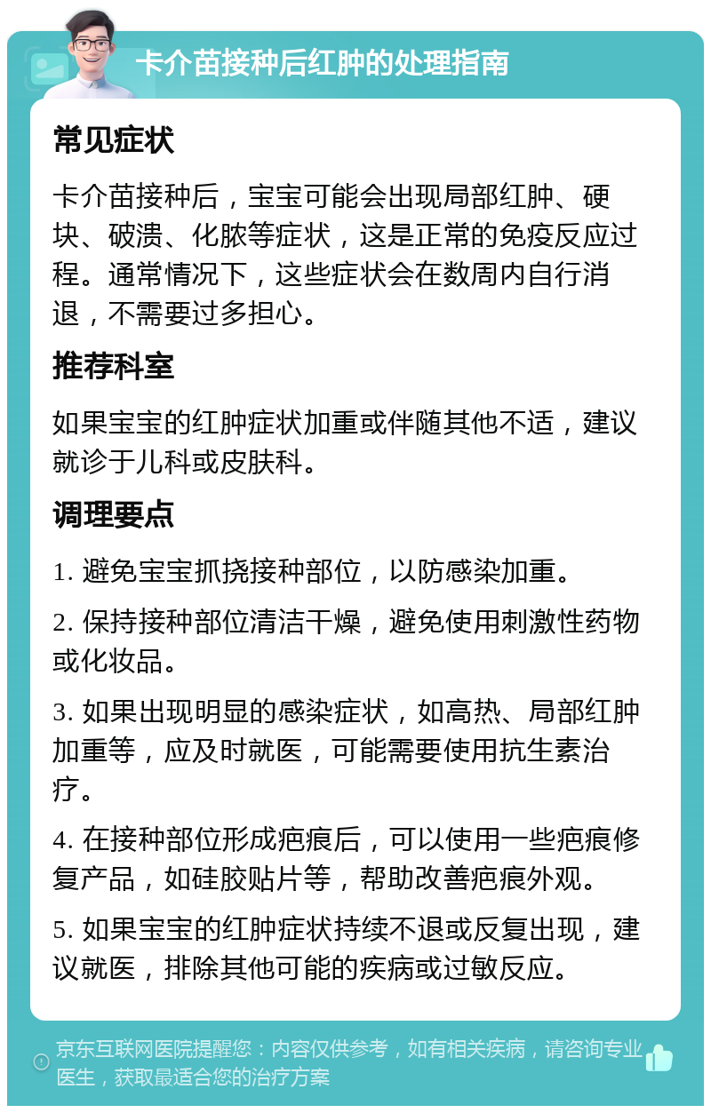 卡介苗接种后红肿的处理指南 常见症状 卡介苗接种后，宝宝可能会出现局部红肿、硬块、破溃、化脓等症状，这是正常的免疫反应过程。通常情况下，这些症状会在数周内自行消退，不需要过多担心。 推荐科室 如果宝宝的红肿症状加重或伴随其他不适，建议就诊于儿科或皮肤科。 调理要点 1. 避免宝宝抓挠接种部位，以防感染加重。 2. 保持接种部位清洁干燥，避免使用刺激性药物或化妆品。 3. 如果出现明显的感染症状，如高热、局部红肿加重等，应及时就医，可能需要使用抗生素治疗。 4. 在接种部位形成疤痕后，可以使用一些疤痕修复产品，如硅胶贴片等，帮助改善疤痕外观。 5. 如果宝宝的红肿症状持续不退或反复出现，建议就医，排除其他可能的疾病或过敏反应。