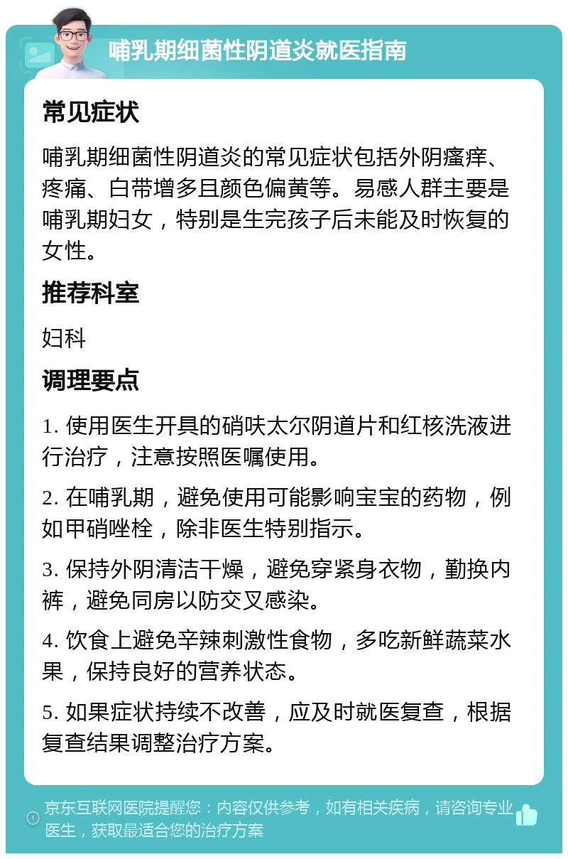 哺乳期细菌性阴道炎就医指南 常见症状 哺乳期细菌性阴道炎的常见症状包括外阴瘙痒、疼痛、白带增多且颜色偏黄等。易感人群主要是哺乳期妇女，特别是生完孩子后未能及时恢复的女性。 推荐科室 妇科 调理要点 1. 使用医生开具的硝呋太尔阴道片和红核洗液进行治疗，注意按照医嘱使用。 2. 在哺乳期，避免使用可能影响宝宝的药物，例如甲硝唑栓，除非医生特别指示。 3. 保持外阴清洁干燥，避免穿紧身衣物，勤换内裤，避免同房以防交叉感染。 4. 饮食上避免辛辣刺激性食物，多吃新鲜蔬菜水果，保持良好的营养状态。 5. 如果症状持续不改善，应及时就医复查，根据复查结果调整治疗方案。