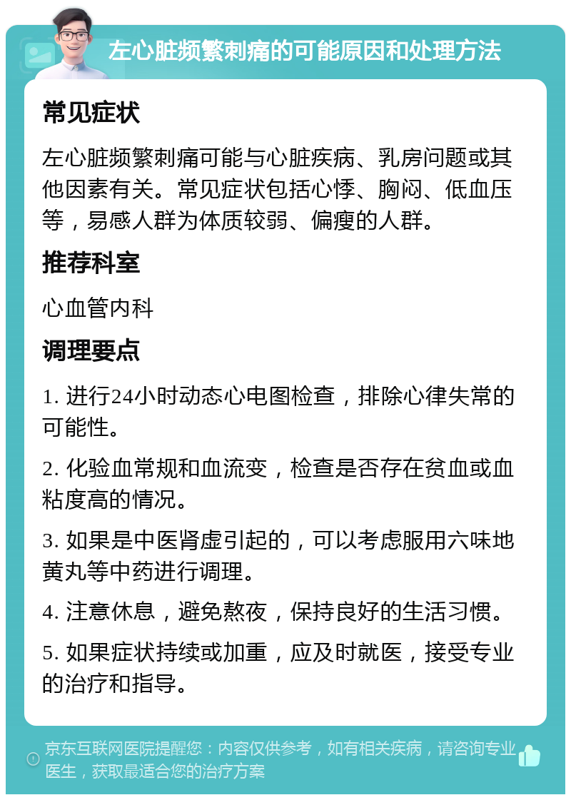 左心脏频繁刺痛的可能原因和处理方法 常见症状 左心脏频繁刺痛可能与心脏疾病、乳房问题或其他因素有关。常见症状包括心悸、胸闷、低血压等，易感人群为体质较弱、偏瘦的人群。 推荐科室 心血管内科 调理要点 1. 进行24小时动态心电图检查，排除心律失常的可能性。 2. 化验血常规和血流变，检查是否存在贫血或血粘度高的情况。 3. 如果是中医肾虚引起的，可以考虑服用六味地黄丸等中药进行调理。 4. 注意休息，避免熬夜，保持良好的生活习惯。 5. 如果症状持续或加重，应及时就医，接受专业的治疗和指导。