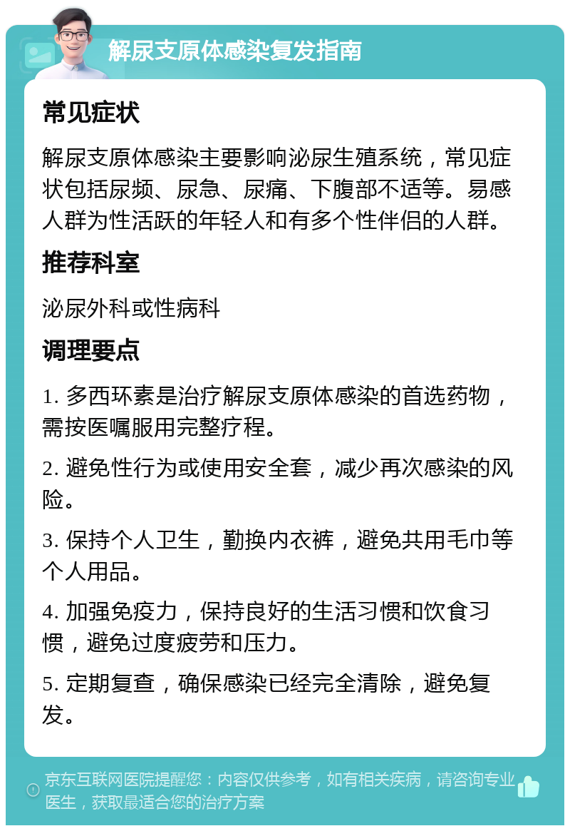 解尿支原体感染复发指南 常见症状 解尿支原体感染主要影响泌尿生殖系统，常见症状包括尿频、尿急、尿痛、下腹部不适等。易感人群为性活跃的年轻人和有多个性伴侣的人群。 推荐科室 泌尿外科或性病科 调理要点 1. 多西环素是治疗解尿支原体感染的首选药物，需按医嘱服用完整疗程。 2. 避免性行为或使用安全套，减少再次感染的风险。 3. 保持个人卫生，勤换内衣裤，避免共用毛巾等个人用品。 4. 加强免疫力，保持良好的生活习惯和饮食习惯，避免过度疲劳和压力。 5. 定期复查，确保感染已经完全清除，避免复发。