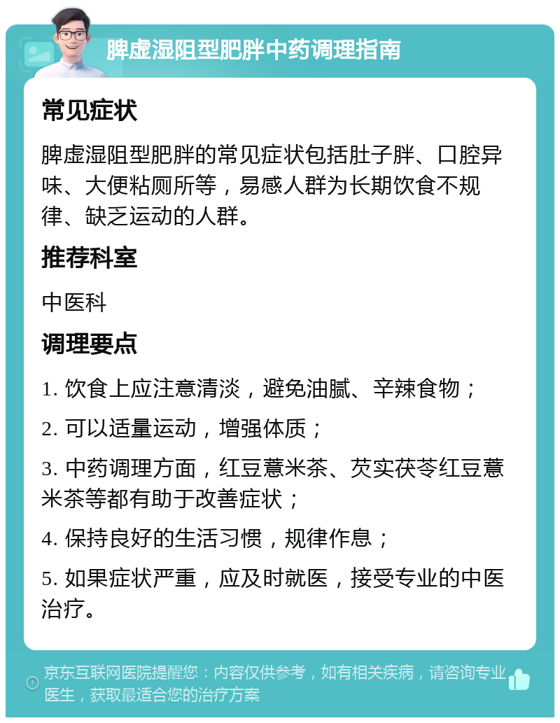 脾虚湿阻型肥胖中药调理指南 常见症状 脾虚湿阻型肥胖的常见症状包括肚子胖、口腔异味、大便粘厕所等，易感人群为长期饮食不规律、缺乏运动的人群。 推荐科室 中医科 调理要点 1. 饮食上应注意清淡，避免油腻、辛辣食物； 2. 可以适量运动，增强体质； 3. 中药调理方面，红豆薏米茶、芡实茯苓红豆薏米茶等都有助于改善症状； 4. 保持良好的生活习惯，规律作息； 5. 如果症状严重，应及时就医，接受专业的中医治疗。