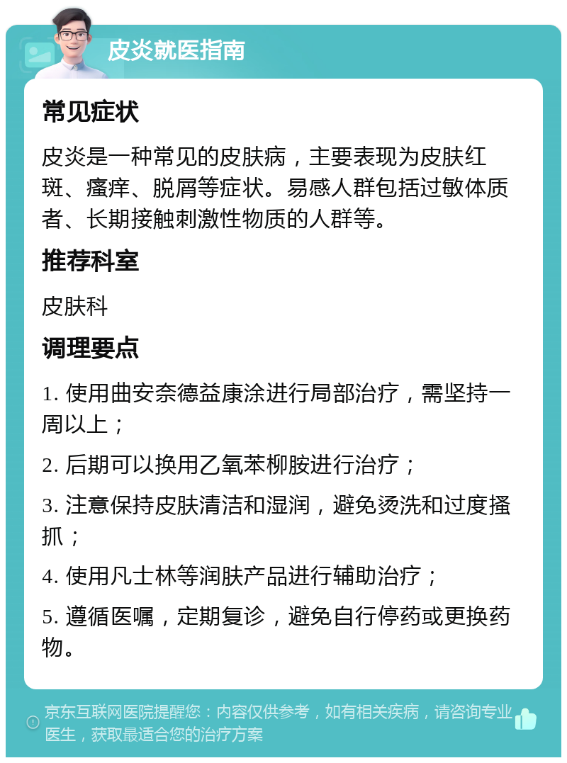 皮炎就医指南 常见症状 皮炎是一种常见的皮肤病，主要表现为皮肤红斑、瘙痒、脱屑等症状。易感人群包括过敏体质者、长期接触刺激性物质的人群等。 推荐科室 皮肤科 调理要点 1. 使用曲安奈德益康涂进行局部治疗，需坚持一周以上； 2. 后期可以换用乙氧苯柳胺进行治疗； 3. 注意保持皮肤清洁和湿润，避免烫洗和过度搔抓； 4. 使用凡士林等润肤产品进行辅助治疗； 5. 遵循医嘱，定期复诊，避免自行停药或更换药物。