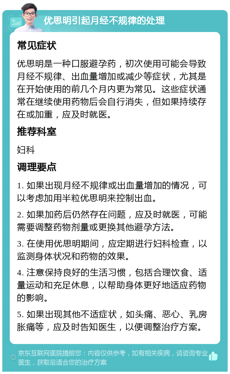 优思明引起月经不规律的处理 常见症状 优思明是一种口服避孕药，初次使用可能会导致月经不规律、出血量增加或减少等症状，尤其是在开始使用的前几个月内更为常见。这些症状通常在继续使用药物后会自行消失，但如果持续存在或加重，应及时就医。 推荐科室 妇科 调理要点 1. 如果出现月经不规律或出血量增加的情况，可以考虑加用半粒优思明来控制出血。 2. 如果加药后仍然存在问题，应及时就医，可能需要调整药物剂量或更换其他避孕方法。 3. 在使用优思明期间，应定期进行妇科检查，以监测身体状况和药物的效果。 4. 注意保持良好的生活习惯，包括合理饮食、适量运动和充足休息，以帮助身体更好地适应药物的影响。 5. 如果出现其他不适症状，如头痛、恶心、乳房胀痛等，应及时告知医生，以便调整治疗方案。