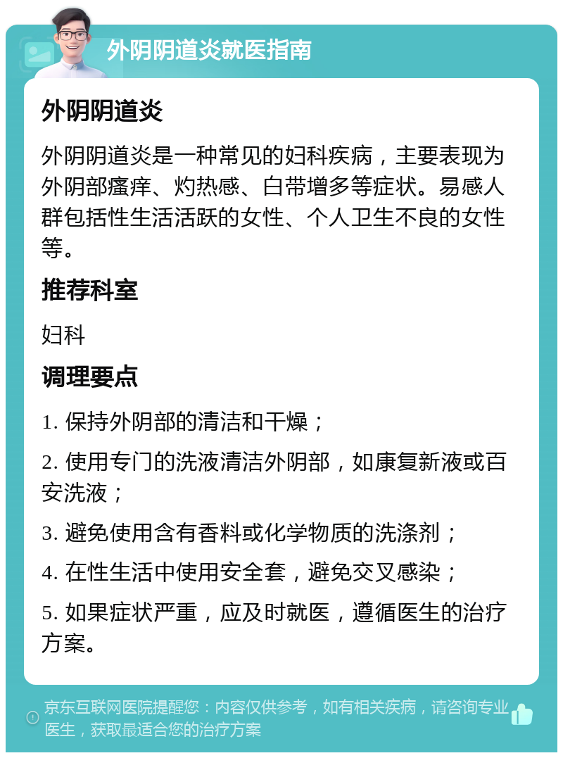 外阴阴道炎就医指南 外阴阴道炎 外阴阴道炎是一种常见的妇科疾病，主要表现为外阴部瘙痒、灼热感、白带增多等症状。易感人群包括性生活活跃的女性、个人卫生不良的女性等。 推荐科室 妇科 调理要点 1. 保持外阴部的清洁和干燥； 2. 使用专门的洗液清洁外阴部，如康复新液或百安洗液； 3. 避免使用含有香料或化学物质的洗涤剂； 4. 在性生活中使用安全套，避免交叉感染； 5. 如果症状严重，应及时就医，遵循医生的治疗方案。