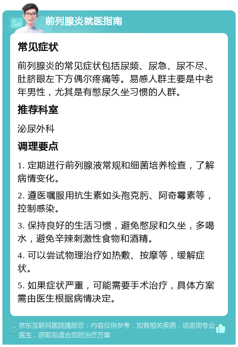 前列腺炎就医指南 常见症状 前列腺炎的常见症状包括尿频、尿急、尿不尽、肚脐眼左下方偶尔疼痛等。易感人群主要是中老年男性，尤其是有憋尿久坐习惯的人群。 推荐科室 泌尿外科 调理要点 1. 定期进行前列腺液常规和细菌培养检查，了解病情变化。 2. 遵医嘱服用抗生素如头孢克肟、阿奇霉素等，控制感染。 3. 保持良好的生活习惯，避免憋尿和久坐，多喝水，避免辛辣刺激性食物和酒精。 4. 可以尝试物理治疗如热敷、按摩等，缓解症状。 5. 如果症状严重，可能需要手术治疗，具体方案需由医生根据病情决定。