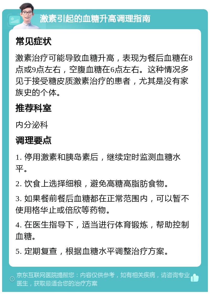 激素引起的血糖升高调理指南 常见症状 激素治疗可能导致血糖升高，表现为餐后血糖在8点或9点左右，空腹血糖在6点左右。这种情况多见于接受糖皮质激素治疗的患者，尤其是没有家族史的个体。 推荐科室 内分泌科 调理要点 1. 停用激素和胰岛素后，继续定时监测血糖水平。 2. 饮食上选择细粮，避免高糖高脂肪食物。 3. 如果餐前餐后血糖都在正常范围内，可以暂不使用格华止或倍欣等药物。 4. 在医生指导下，适当进行体育锻炼，帮助控制血糖。 5. 定期复查，根据血糖水平调整治疗方案。