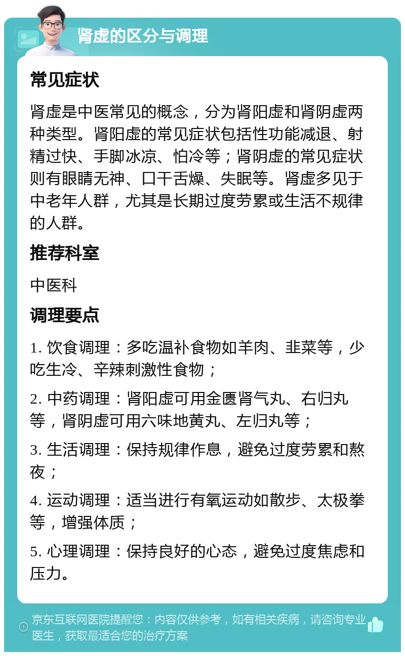 肾虚的区分与调理 常见症状 肾虚是中医常见的概念，分为肾阳虚和肾阴虚两种类型。肾阳虚的常见症状包括性功能减退、射精过快、手脚冰凉、怕冷等；肾阴虚的常见症状则有眼睛无神、口干舌燥、失眠等。肾虚多见于中老年人群，尤其是长期过度劳累或生活不规律的人群。 推荐科室 中医科 调理要点 1. 饮食调理：多吃温补食物如羊肉、韭菜等，少吃生冷、辛辣刺激性食物； 2. 中药调理：肾阳虚可用金匮肾气丸、右归丸等，肾阴虚可用六味地黄丸、左归丸等； 3. 生活调理：保持规律作息，避免过度劳累和熬夜； 4. 运动调理：适当进行有氧运动如散步、太极拳等，增强体质； 5. 心理调理：保持良好的心态，避免过度焦虑和压力。