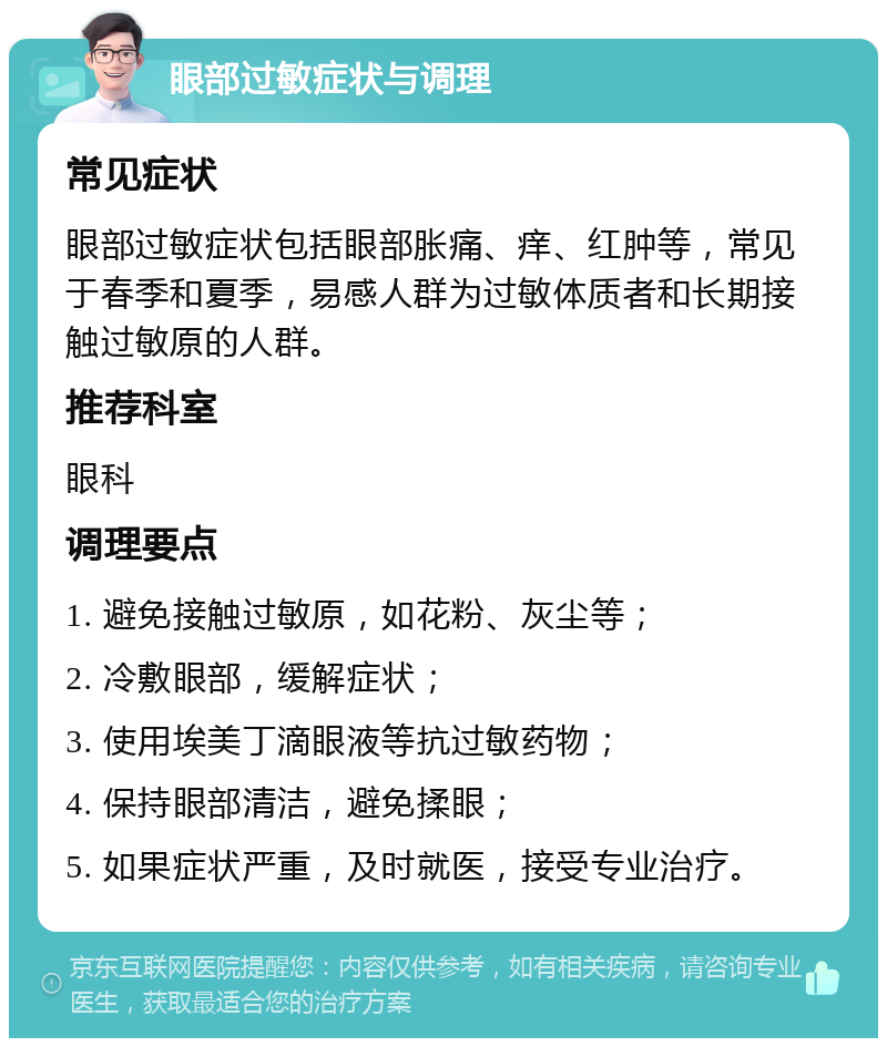 眼部过敏症状与调理 常见症状 眼部过敏症状包括眼部胀痛、痒、红肿等，常见于春季和夏季，易感人群为过敏体质者和长期接触过敏原的人群。 推荐科室 眼科 调理要点 1. 避免接触过敏原，如花粉、灰尘等； 2. 冷敷眼部，缓解症状； 3. 使用埃美丁滴眼液等抗过敏药物； 4. 保持眼部清洁，避免揉眼； 5. 如果症状严重，及时就医，接受专业治疗。