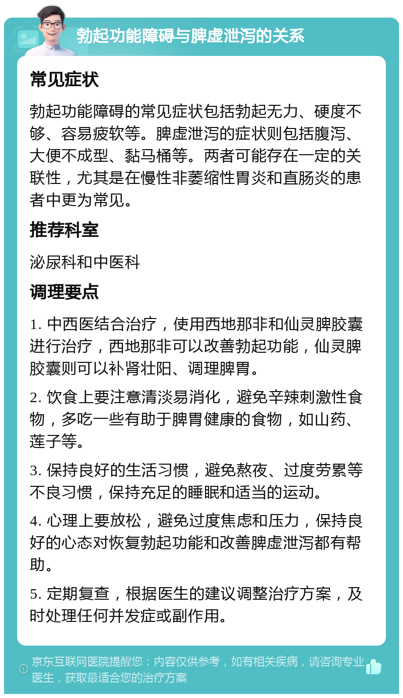 勃起功能障碍与脾虚泄泻的关系 常见症状 勃起功能障碍的常见症状包括勃起无力、硬度不够、容易疲软等。脾虚泄泻的症状则包括腹泻、大便不成型、黏马桶等。两者可能存在一定的关联性，尤其是在慢性非萎缩性胃炎和直肠炎的患者中更为常见。 推荐科室 泌尿科和中医科 调理要点 1. 中西医结合治疗，使用西地那非和仙灵脾胶囊进行治疗，西地那非可以改善勃起功能，仙灵脾胶囊则可以补肾壮阳、调理脾胃。 2. 饮食上要注意清淡易消化，避免辛辣刺激性食物，多吃一些有助于脾胃健康的食物，如山药、莲子等。 3. 保持良好的生活习惯，避免熬夜、过度劳累等不良习惯，保持充足的睡眠和适当的运动。 4. 心理上要放松，避免过度焦虑和压力，保持良好的心态对恢复勃起功能和改善脾虚泄泻都有帮助。 5. 定期复查，根据医生的建议调整治疗方案，及时处理任何并发症或副作用。